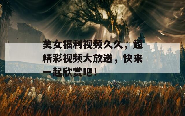 美女福利视频久久，超精彩视频大放送，快来一起欣赏吧！