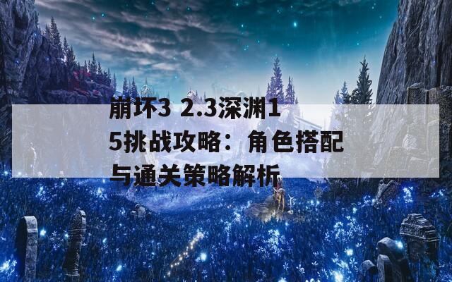 崩坏3 2.3深渊15挑战攻略：角色搭配与通关策略解析