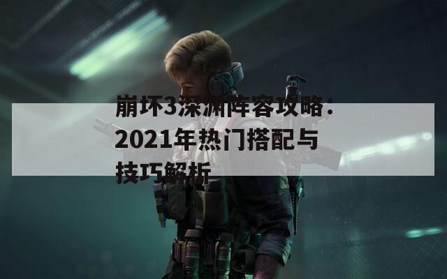 崩坏3深渊阵容攻略：2021年热门搭配与技巧解析
