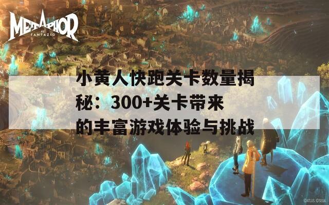 小黄人快跑关卡数量揭秘：300+关卡带来的丰富游戏体验与挑战