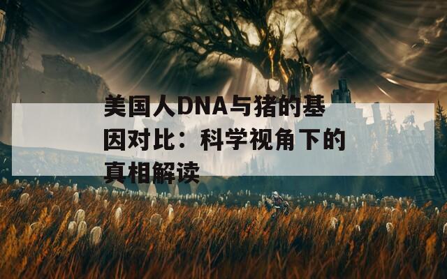 美国人DNA与猪的基因对比：科学视角下的真相解读