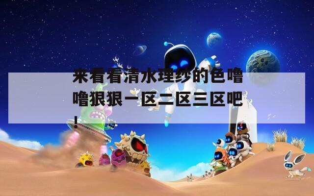 来看看清水理纱的色噜噜狠狠一区二区三区吧！