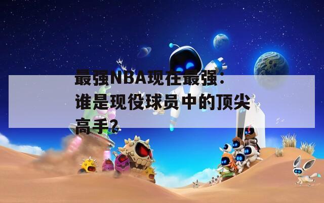 最强NBA现在最强：谁是现役球员中的顶尖高手？