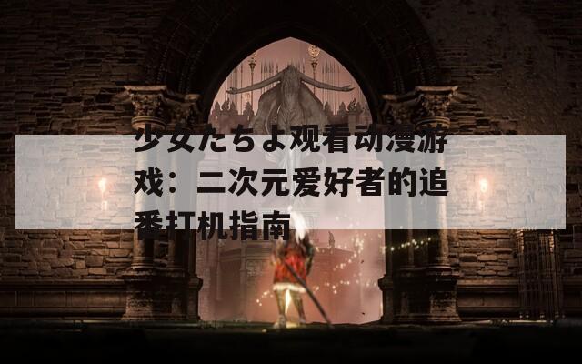 少女たちよ观看动漫游戏：二次元爱好者的追番打机指南