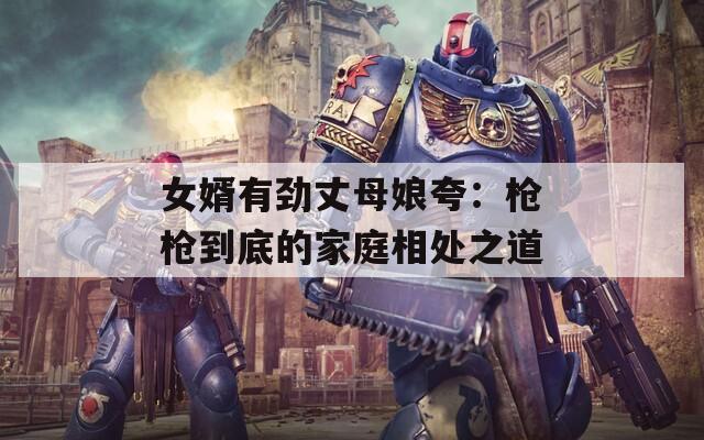 女婿有劲丈母娘夸：枪枪到底的家庭相处之道