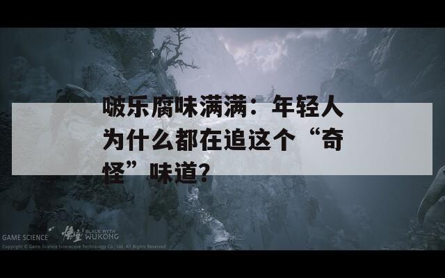 啵乐腐味满满：年轻人为什么都在追这个“奇怪”味道？