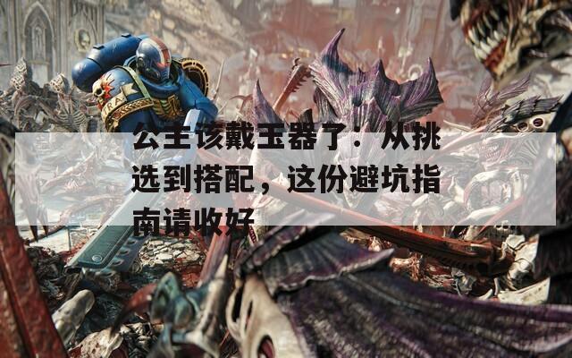 公主该戴玉器了：从挑选到搭配，这份避坑指南请收好
