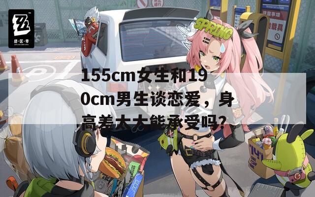 155cm女生和190cm男生谈恋爱，身高差太大能承受吗？