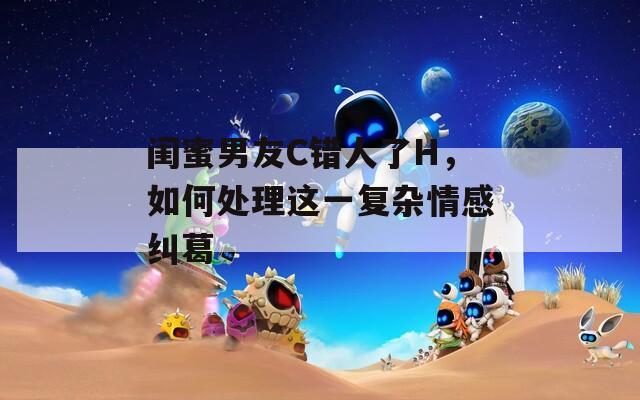 闺蜜男友C错人了H，如何处理这一复杂情感纠葛