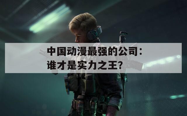 中国动漫最强的公司：谁才是实力之王？