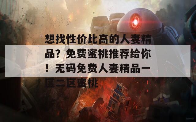 想找性价比高的人妻精品？免费蜜桃推荐给你！无码免费人妻精品一区二区蜜桃