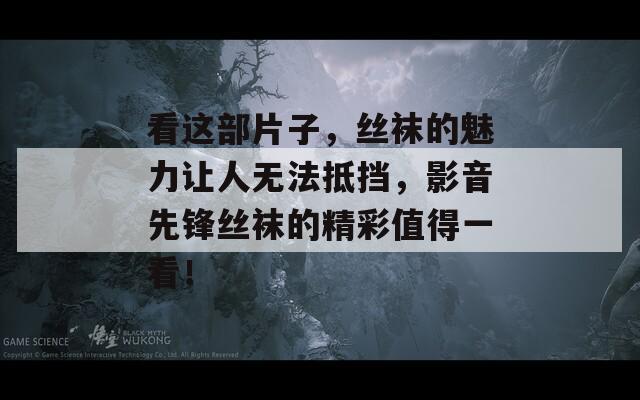 看这部片子，丝袜的魅力让人无法抵挡，影音先锋丝袜的精彩值得一看！