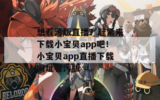 想看污版直播？赶紧来下载小宝贝app吧！小宝贝app直播下载网址看污版