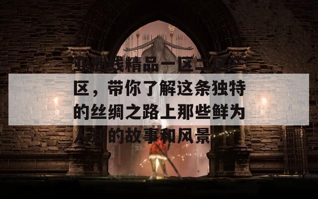 亚洲线精品一区二区三区，带你了解这条独特的丝绸之路上那些鲜为人知的故事和风景。