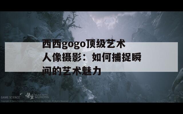 西西gogo顶级艺术人像摄影：如何捕捉瞬间的艺术魅力