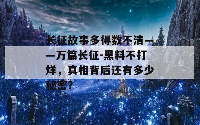 长征故事多得数不清——万篇长征-黑料不打烊，真相背后还有多少秘密？
