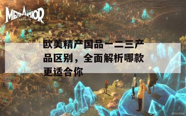 欧美精产国品一二三产品区别，全面解析哪款更适合你