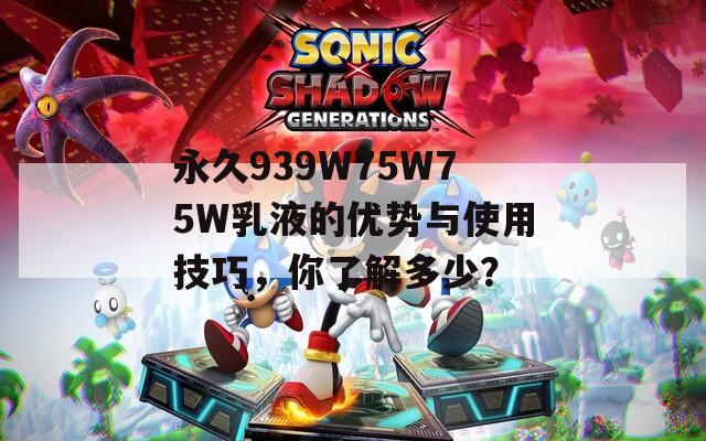 永久939W75W75W乳液的优势与使用技巧，你了解多少？