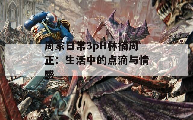 周家日常3pH林楠周正：生活中的点滴与情感