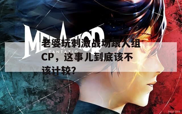 老婆玩刺激战场跟人组CP，这事儿到底该不该计较？
