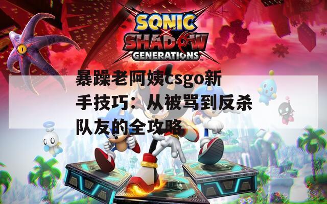 暴躁老阿姨csgo新手技巧：从被骂到反杀队友的全攻略