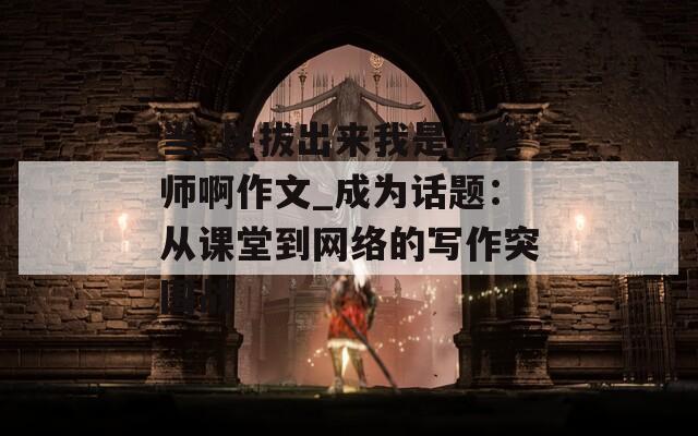 当_快拔出来我是你老师啊作文_成为话题：从课堂到网络的写作突围战