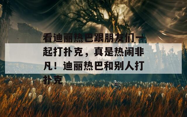 看迪丽热巴跟朋友们一起打扑克，真是热闹非凡！迪丽热巴和别人打扑克