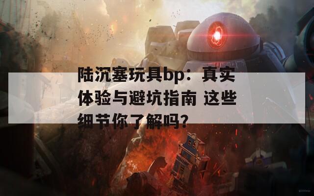 陆沉塞玩具bp：真实体验与避坑指南 这些细节你了解吗？