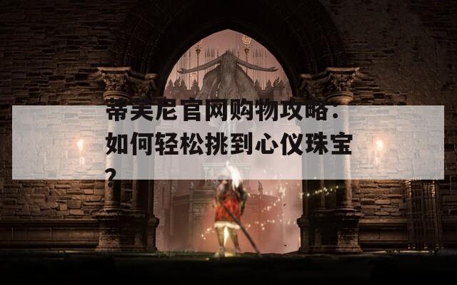 蒂芙尼官网购物攻略：如何轻松挑到心仪珠宝？