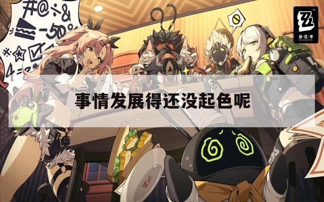 事情发展得还没起色呢
