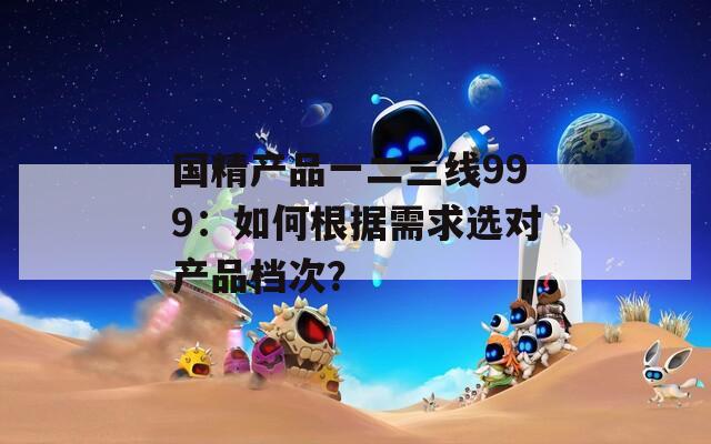 国精产品一二三线999：如何根据需求选对产品档次？