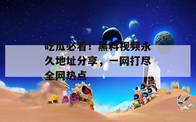 吃瓜必看！黑料视频永久地址分享，一网打尽全网热点