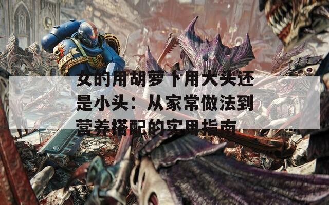 女的用胡萝卜用大头还是小头：从家常做法到营养搭配的实用指南