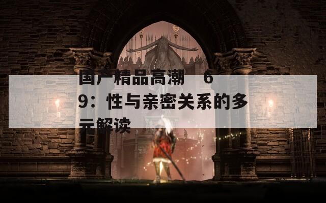 国产精品高潮   69：性与亲密关系的多元解读