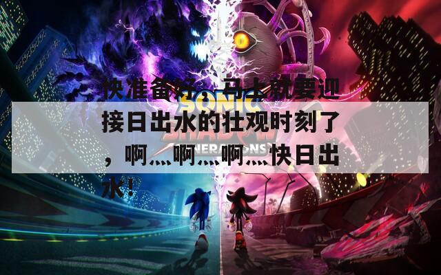 快准备好，马上就要迎接日出水的壮观时刻了，啊灬啊灬啊灬快日出水！