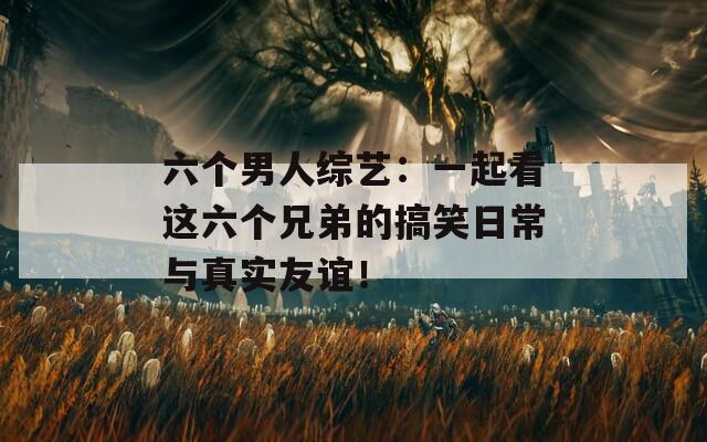 六个男人综艺：一起看这六个兄弟的搞笑日常与真实友谊！