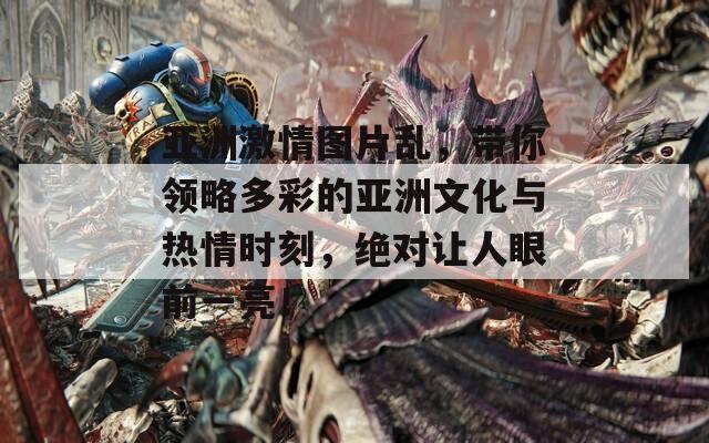 亚洲激情图片乱，带你领略多彩的亚洲文化与热情时刻，绝对让人眼前一亮！