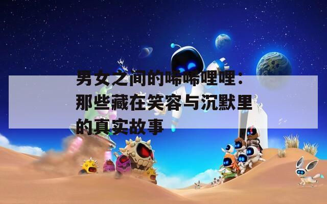 男女之间的唏唏哩哩：那些藏在笑容与沉默里的真实故事