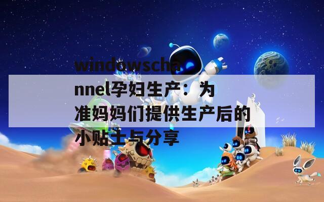 windowschannel孕妇生产：为准妈妈们提供生产后的小贴士与分享