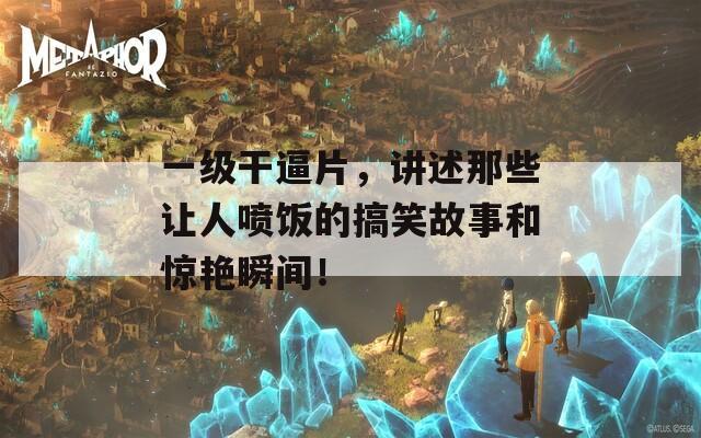 一级干逼片，讲述那些让人喷饭的搞笑故事和惊艳瞬间！
