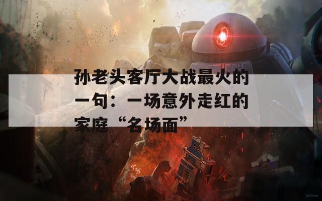 孙老头客厅大战最火的一句：一场意外走红的家庭“名场面”