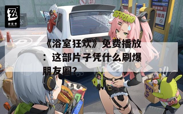 《浴室狂欢》免费播放：这部片子凭什么刷爆朋友圈？