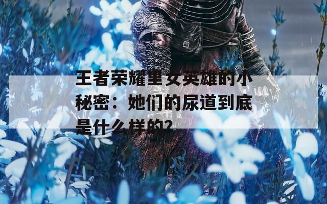 王者荣耀里女英雄的小秘密：她们的尿道到底是什么样的？