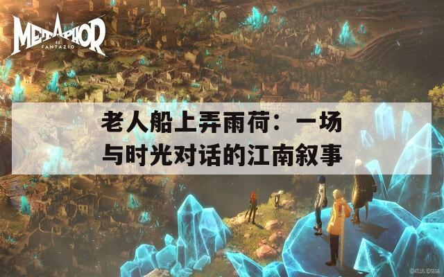 老人船上弄雨荷：一场与时光对话的江南叙事