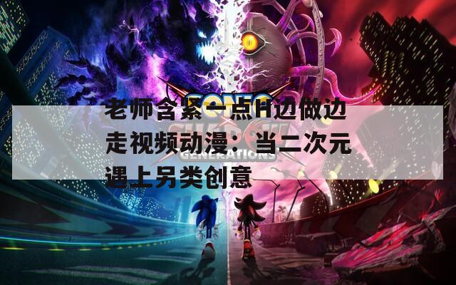 老师含紧一点H边做边走视频动漫：当二次元遇上另类创意