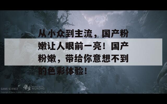 从小众到主流，国产粉嫩让人眼前一亮！国产粉嫩，带给你意想不到的色彩体验！