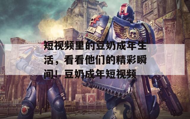 短视频里的豆奶成年生活，看看他们的精彩瞬间！豆奶成年短视频