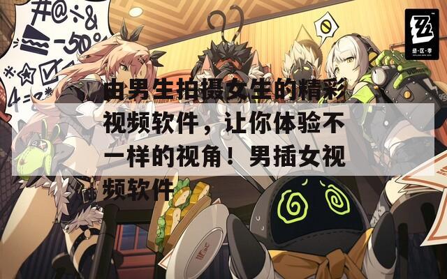 由男生拍摄女生的精彩视频软件，让你体验不一样的视角！男插女视频软件