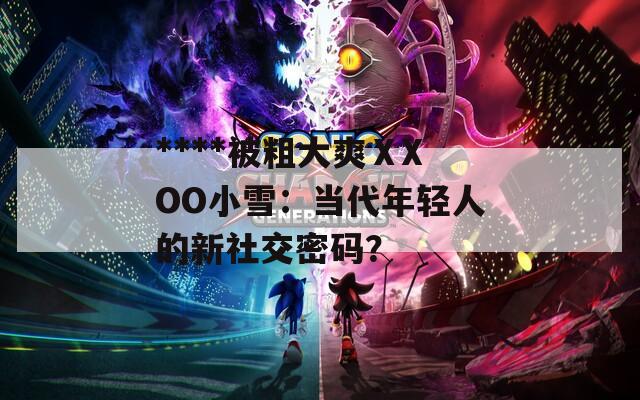 ****被粗大爽ⅩXOO小雪：当代年轻人的新社交密码？