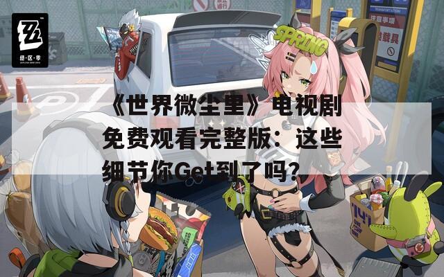 《世界微尘里》电视剧免费观看完整版：这些细节你Get到了吗？